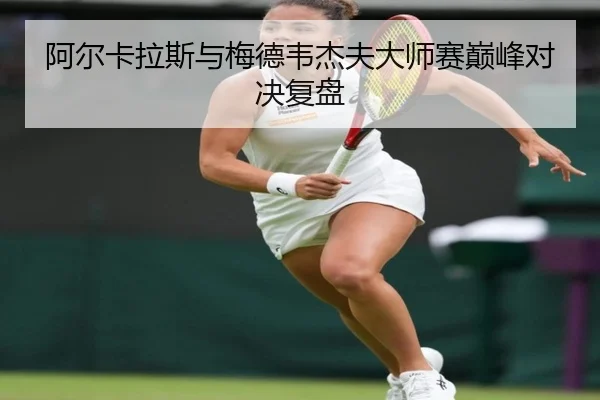 阿尔卡拉斯与梅德韦杰夫大师赛巅峰对决复盘